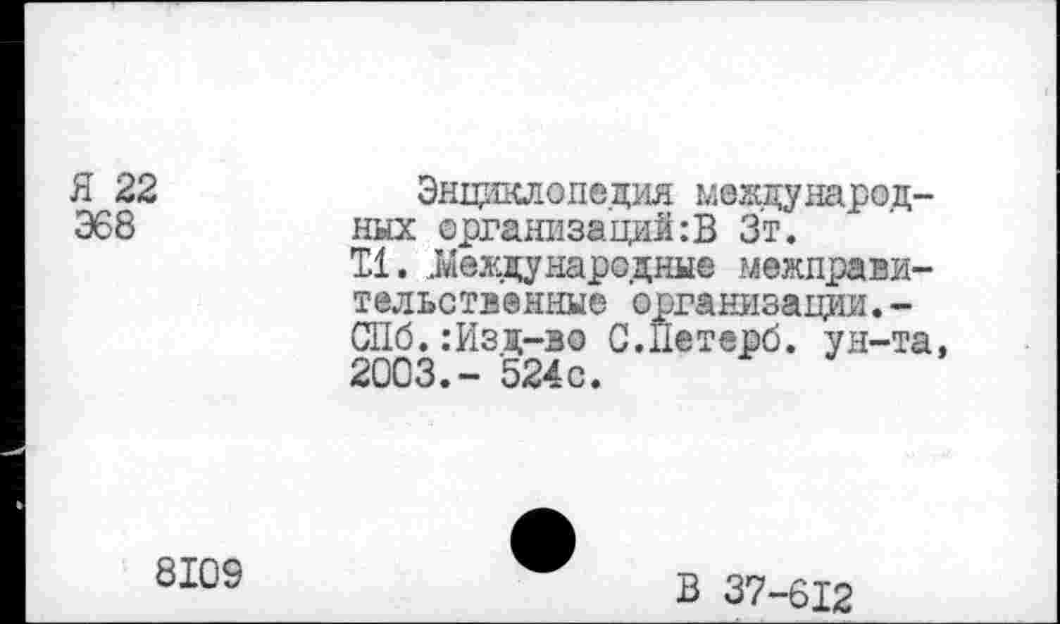 ﻿Я 22 368
Энциклопедия международных организаций:В Зт.
11. Международные межправительственные организации.-С11б.:Изд-зо С.Петерб. ун-та 2003.- 524с.
8109
В 37-612